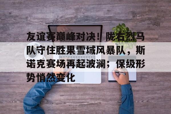 爱游戏官方入口-包含友谊赛巅峰对决！陇右烈马队守住胜果雪域风暴队，斯诺克赛场再起波澜；保级形势悄然变化的词条