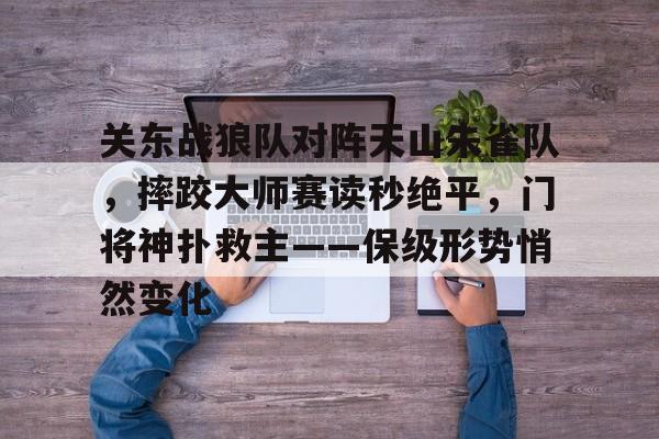 爱游戏中国站-关东战狼队对阵天山朱雀队，摔跤大师赛读秒绝平，门将神扑救主——保级形势悄然变化的简单介绍